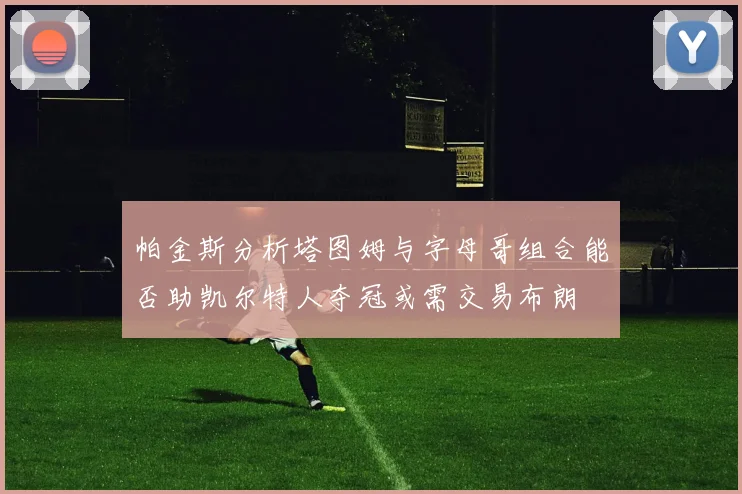 帕金斯分析塔图姆与字母哥组合能否助凯尔特人夺冠或需交易布朗