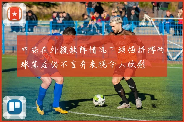 申花在外援缺阵情况下顽强拼搏两球落后仍不言弃表现令人欣慰