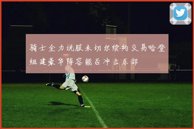 骑士全力说服米切尔续约交易哈登组建豪华阵容能否冲击东部