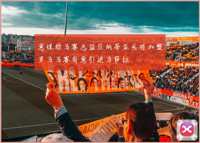 意媒称马赛总监贝纳蒂亚或将加盟罗马马赛有意引进马萨拉