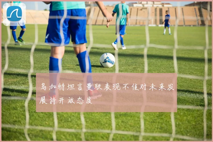 乌加特坦言曼联表现不佳对未来发展持开放态度