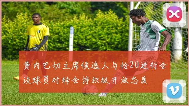 费内巴切主席候选人与恰20进行会谈球员对转会持积极开放态度
