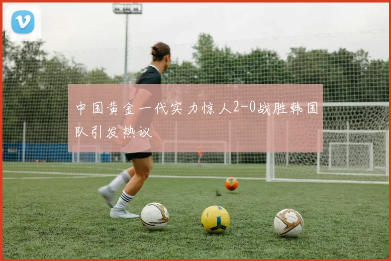 中国黄金一代实力惊人2-0战胜韩国队引发热议
