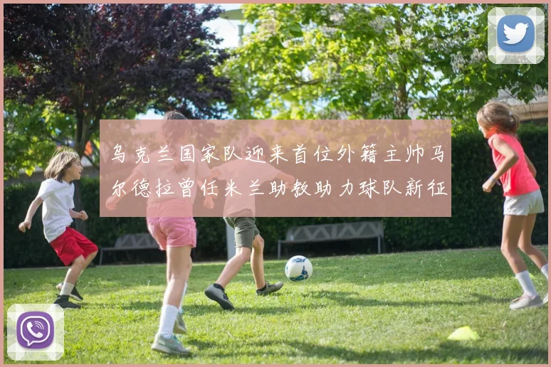 乌克兰国家队迎来首位外籍主帅马尔德拉曾任米兰助教助力球队新征程
