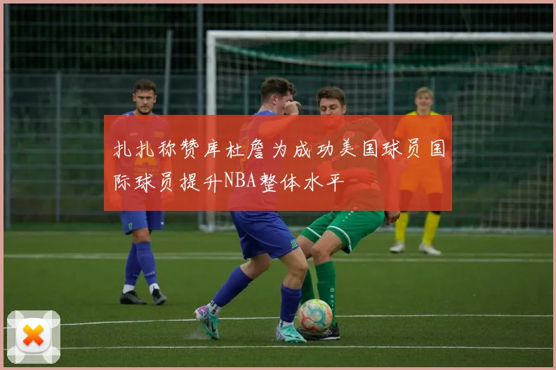 扎扎称赞库杜詹为成功美国球员国际球员提升NBA整体水平