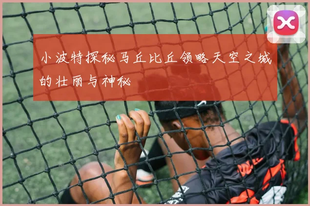 小波特探秘马丘比丘领略天空之城的壮丽与神秘