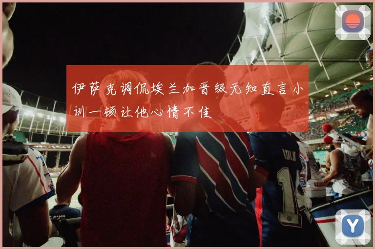 伊萨克调侃埃兰加晋级无知直言小训一顿让他心情不佳