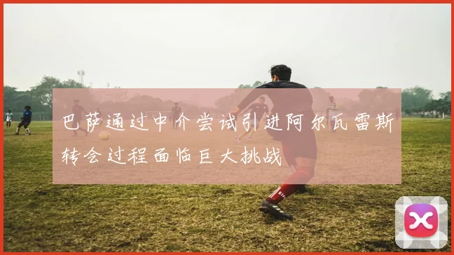 巴萨通过中介尝试引进阿尔瓦雷斯转会过程面临巨大挑战