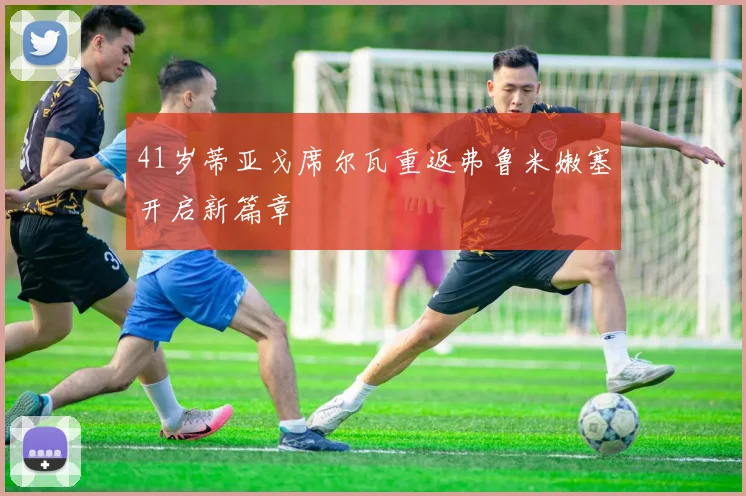 41岁蒂亚戈席尔瓦重返弗鲁米嫩塞开启新篇章