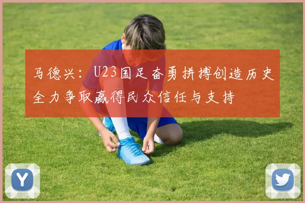 马德兴：U23国足奋勇拼搏创造历史全力争取赢得民众信任与支持