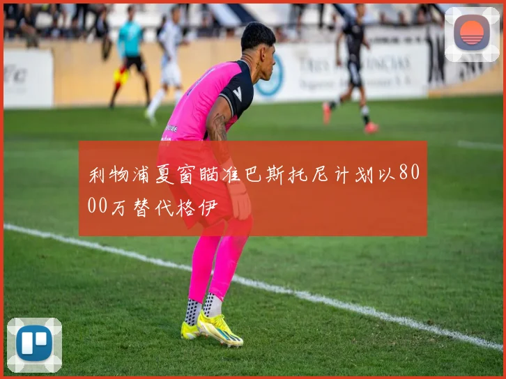 利物浦夏窗瞄准巴斯托尼计划以8000万替代格伊