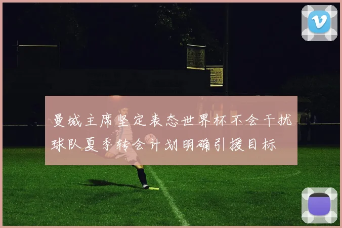 曼城主席坚定表态世界杯不会干扰球队夏季转会计划明确引援目标