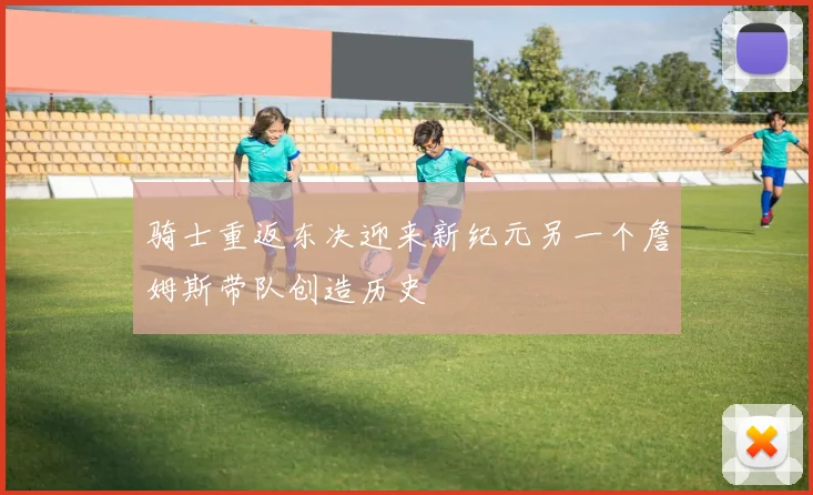 骑士重返东决迎来新纪元另一个詹姆斯带队创造历史