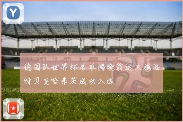 德国队世界杯名单揭晓翁达夫施洛特贝克哈弗茨成功入选