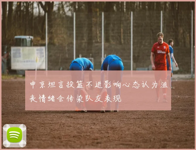 申京坦言投篮不进影响心态认为沮丧情绪会传染队友表现