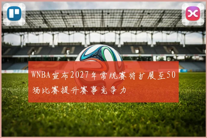 WNBA宣布2027年常规赛将扩展至50场比赛提升赛事竞争力