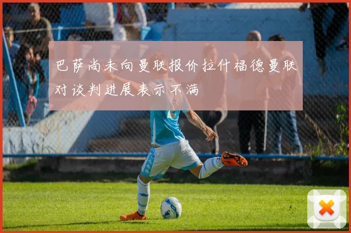 巴萨尚未向曼联报价拉什福德曼联对谈判进展表示不满
