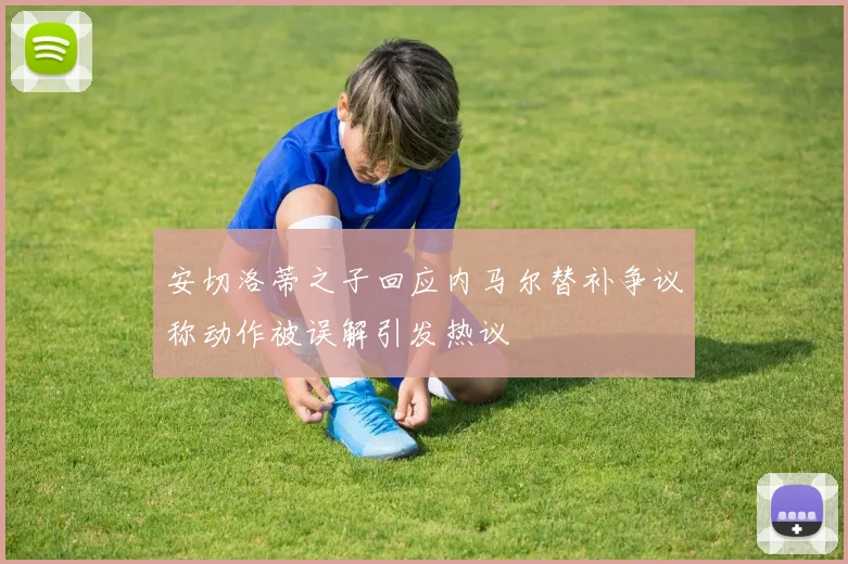 安切洛蒂之子回应内马尔替补争议称动作被误解引发热议