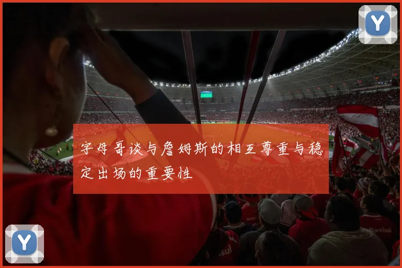 字母哥谈与詹姆斯的相互尊重与稳定出场的重要性