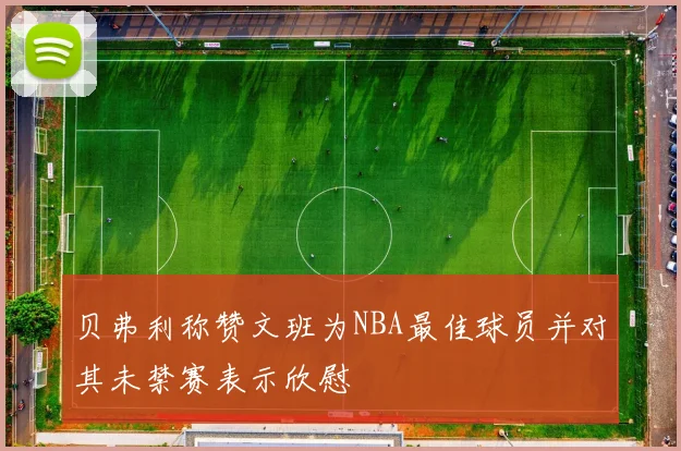 贝弗利称赞文班为NBA最佳球员并对其未禁赛表示欣慰